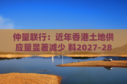 仲量联行：近年香港土地供应量显著减少 料2027-28年住宅新供应回落