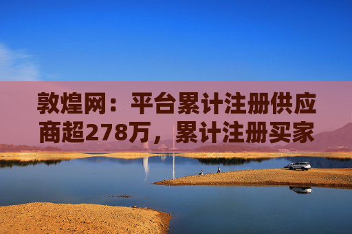 敦煌网：平台累计注册供应商超278万，累计注册买家已超1亿