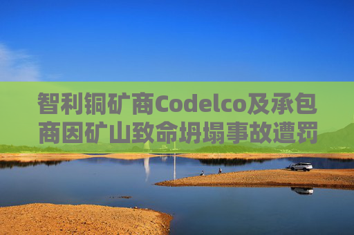 智利铜矿商Codelco及承包商因矿山致命坍塌事故遭罚款