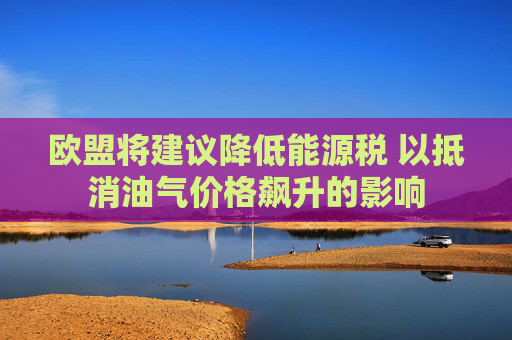 欧盟将建议降低能源税 以抵消油气价格飙升的影响