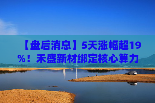 【盘后消息】5天涨幅超19%！禾盛新材绑定核心算力卡位AI Agent新时代