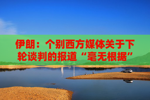 伊朗：个别西方媒体关于下轮谈判的报道“毫无根据”