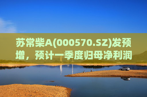 苏常柴A(000570.SZ)发预增，预计一季度归母净利润7000万元至8000万元，同比增长60.11%至82.98%