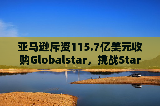 亚马逊斥资115.7亿美元收购Globalstar，挑战Starlink