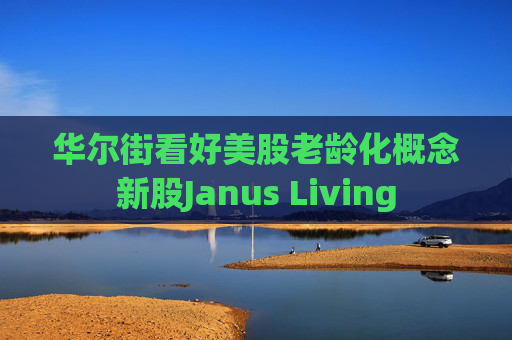华尔街看好美股老龄化概念新股Janus Living