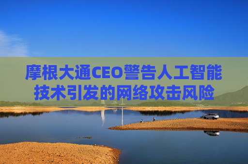 摩根大通CEO警告人工智能技术引发的网络攻击风险