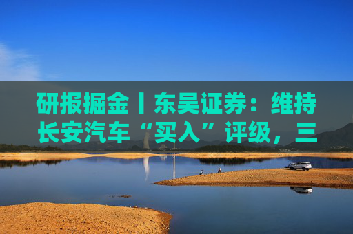 研报掘金丨东吴证券：维持长安汽车“买入”评级，三大计划稳步推进