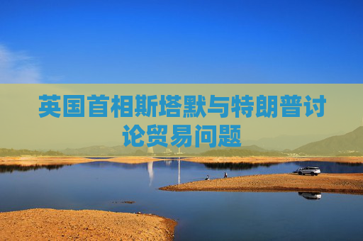 英国首相斯塔默与特朗普讨论贸易问题