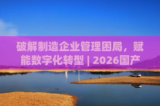 破解制造企业管理困局，赋能数字化转型 | 2026国产生产管理型ERP软件综合排名