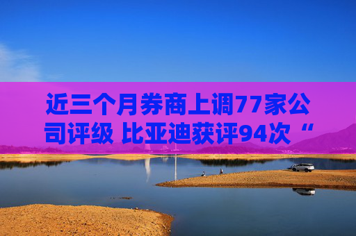 近三个月券商上调77家公司评级 比亚迪获评94次“买入”