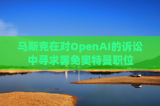 马斯克在对OpenAI的诉讼中寻求罢免奥特曼职位  第1张