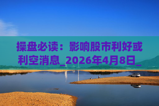 操盘必读：影响股市利好或利空消息_2026年4月8日_财经新闻