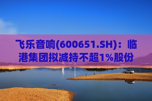 飞乐音响(600651.SH)：临港集团拟减持不超1%股份