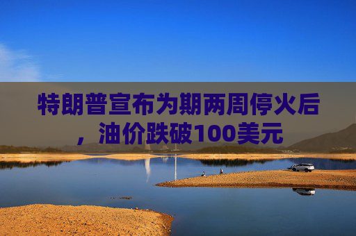 特朗普宣布为期两周停火后，油价跌破100美元