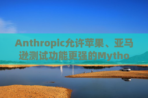 Anthropic允许苹果、亚马逊测试功能更强的Mythos模型