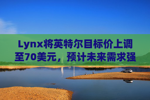 Lynx将英特尔目标价上调至70美元，预计未来需求强劲
