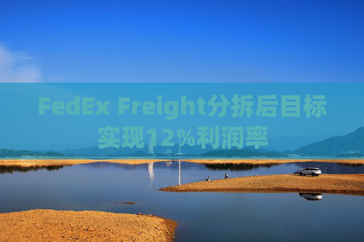 FedEx Freight分拆后目标实现12%利润率