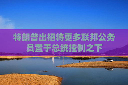 特朗普出招将更多联邦公务员置于总统控制之下