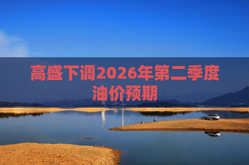 高盛下调2026年第二季度油价预期
