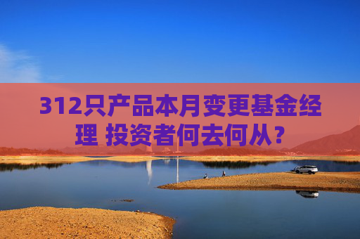 312只产品本月变更基金经理 投资者何去何从？
