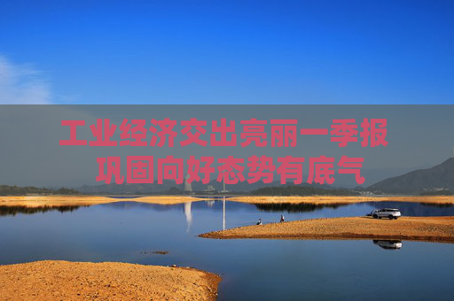 工业经济交出亮丽一季报  巩固向好态势有底气