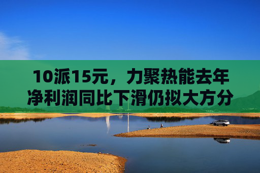 10派15元，力聚热能去年净利润同比下滑仍拟大方分红，实控人可直接分得7500万元