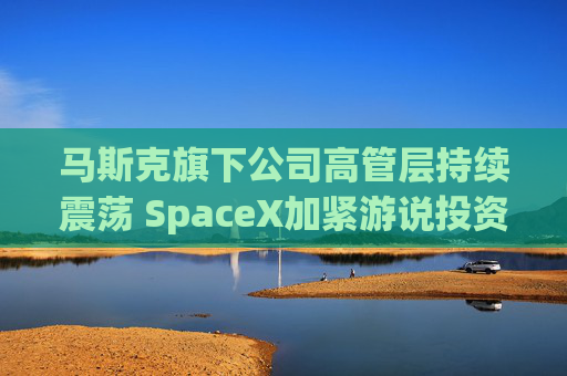马斯克旗下公司高管层持续震荡 SpaceX加紧游说投资者