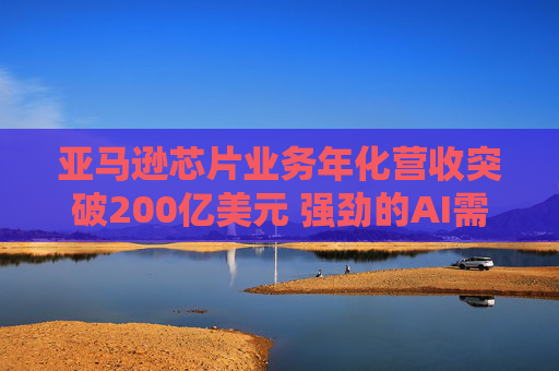 亚马逊芯片业务年化营收突破200亿美元 强劲的AI需求推动巨额资本支出投资