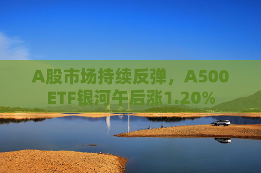 A股市场持续反弹，A500ETF银河午后涨1.20%
