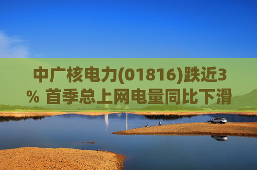 中广核电力(01816)跌近3% 首季总上网电量同比下滑10%