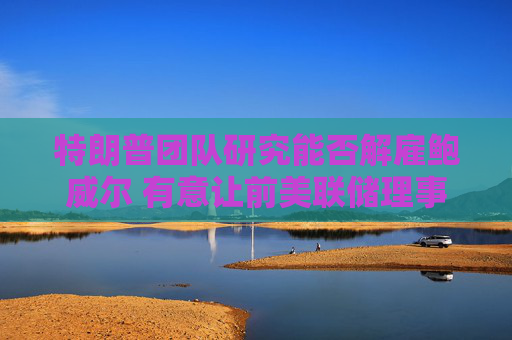 特朗普团队研究能否解雇鲍威尔 有意让前美联储理事凯文·沃什接任