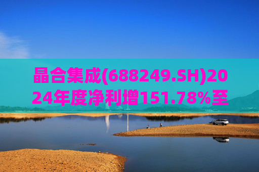 晶合集成(688249.SH)2024年度净利增151.78%至5.33亿元  拟10派1元