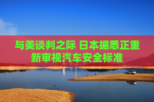 与美谈判之际 日本据悉正重新审视汽车安全标准