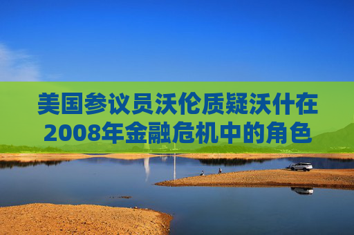 美国参议员沃伦质疑沃什在2008年金融危机中的角色