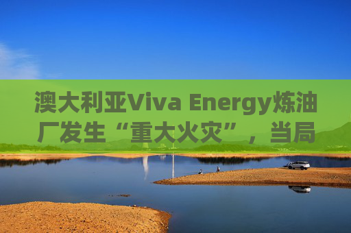 澳大利亚Viva Energy炼油厂发生“重大火灾”，当局确认火势尚未得到控制