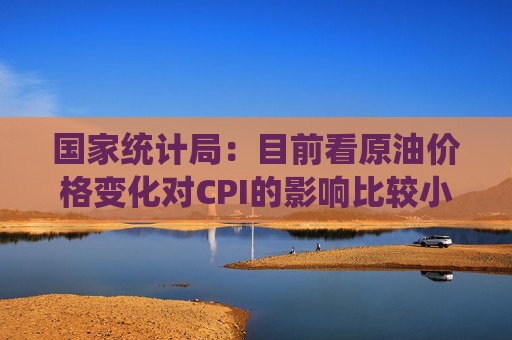国家统计局：目前看原油价格变化对CPI的影响比较小