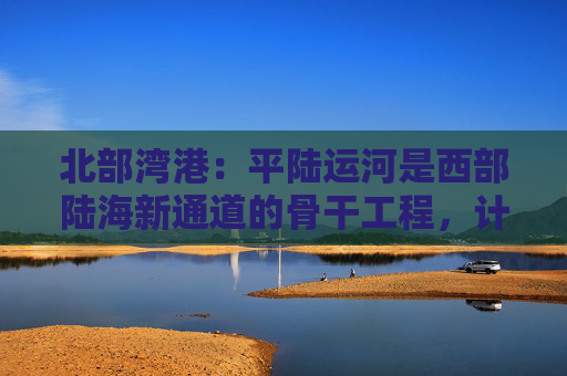 北部湾港：平陆运河是西部陆海新通道的骨干工程，计划今年9月建成通航