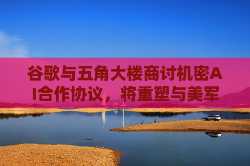 谷歌与五角大楼商讨机密AI合作协议，将重塑与美军关系