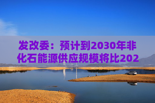 发改委：预计到2030年非化石能源供应规模将比2025年显著增长 2035年比2025年实现倍增