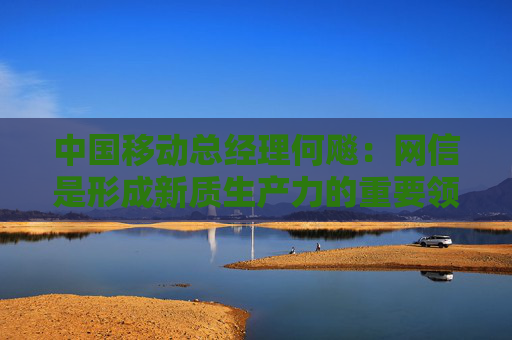 中国移动总经理何飚：网信是形成新质生产力的重要领域