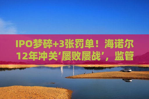 IPO梦碎+3张罚单！海诺尔12年冲关‘屡败屡战’，监管铁腕追责释放什么信号？