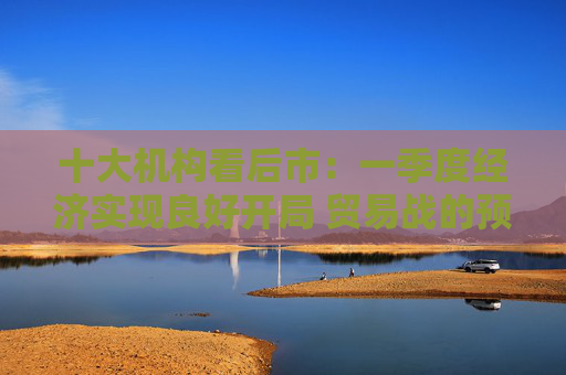 十大机构看后市：一季度经济实现良好开局 贸易战的预期回摆在即 中国的政策选项更多、能耗更久
