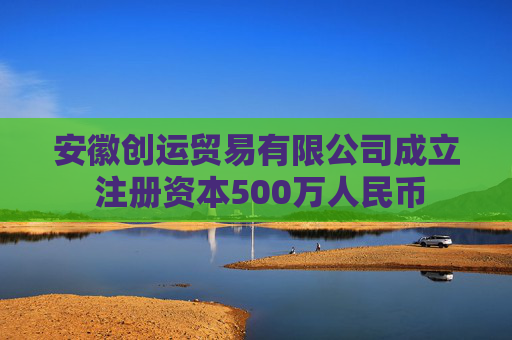 安徽创运贸易有限公司成立 注册资本500万人民币