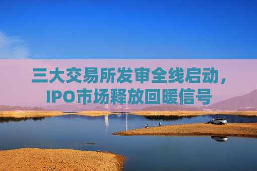 三大交易所发审全线启动，IPO市场释放回暖信号
