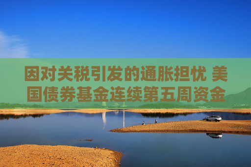 因对关税引发的通胀担忧 美国债券基金连续第五周资金外流