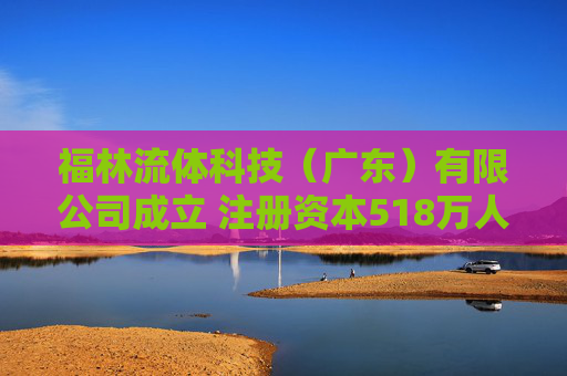 福林流体科技（广东）有限公司成立 注册资本518万人民币