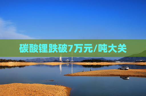 碳酸锂跌破7万元/吨大关