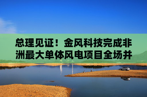 总理见证！金风科技完成非洲最大单体风电项目全场并网  第1张