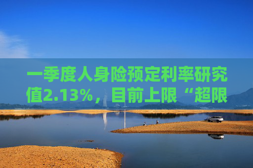 一季度人身险预定利率研究值2.13%，目前上限“超限”12BP