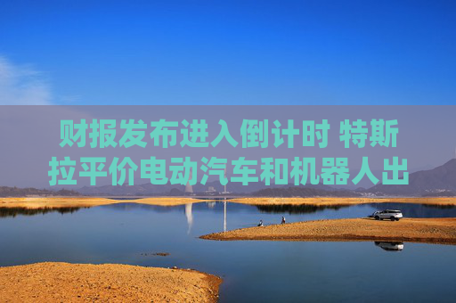财报发布进入倒计时 特斯拉平价电动汽车和机器人出租车成关注焦点